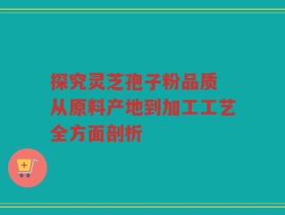 探究灵芝孢子粉品质 从原料产地到加工工艺全方面剖析