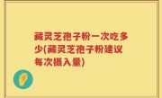 藏灵芝孢子粉一次吃多少(藏灵芝孢子粉建议每次摄入量)