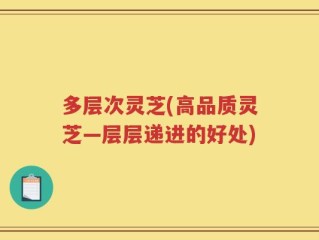 多层次灵芝(高品质灵芝—层层递进的好处)