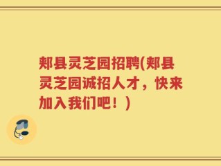 郏县灵芝园招聘(郏县灵芝园诚招人才，快来加入我们吧！)