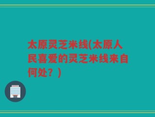 太原灵芝米线(太原人民喜爱的灵芝米线来自何处？)