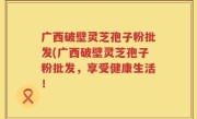 广西破壁灵芝孢子粉批发(广西破壁灵芝孢子粉批发，享受健康生活！