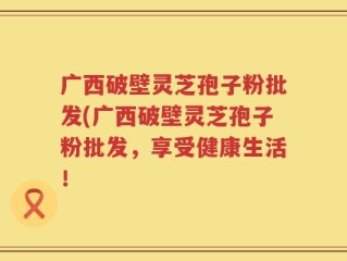 广西破壁灵芝孢子粉批发(广西破壁灵芝孢子粉批发，享受健康生活！