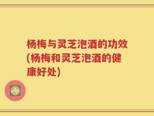 杨梅与灵芝泡酒的功效(杨梅和灵芝泡酒的健康好处)