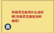 天麻灵芝能炖什么汤好呢(天麻灵芝最佳汤料推荐)