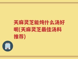 天麻灵芝能炖什么汤好呢(天麻灵芝最佳汤料推荐)