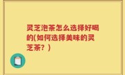 灵芝泡茶怎么选择好喝的(如何选择美味的灵芝茶？)