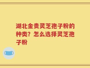 湖北金贵灵芝孢子粉的种类？怎么选择灵芝孢子粉