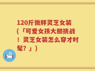 120斤微胖灵芝女装(「可爱女孩大胆挑战！灵芝女装怎么穿才时髦？」)