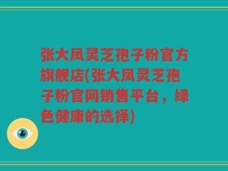张大凤灵芝孢子粉官方旗舰店(张大凤灵芝孢子粉官网销售平台，绿色健康的选择)
