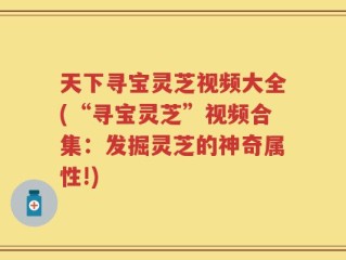 天下寻宝灵芝视频大全(“寻宝灵芝”视频合集：发掘灵芝的神奇属性!)