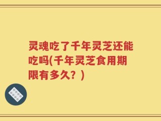 灵魂吃了千年灵芝还能吃吗(千年灵芝食用期限有多久？)