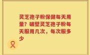 灵芝孢子粉保健每天用量？破壁灵芝孢子粉每天服用几次，每次服多少