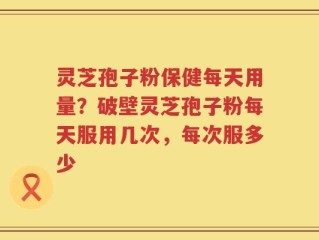 灵芝孢子粉保健每天用量？破壁灵芝孢子粉每天服用几次，每次服多少