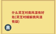 什么灵芝对类风湿有好处(灵芝对缓解类风湿有益)