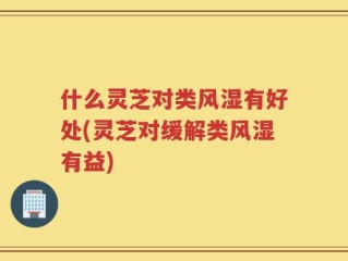 什么灵芝对类风湿有好处(灵芝对缓解类风湿有益)
