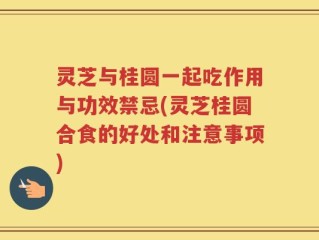 灵芝与桂圆一起吃作用与功效禁忌(灵芝桂圆合食的好处和注意事项)