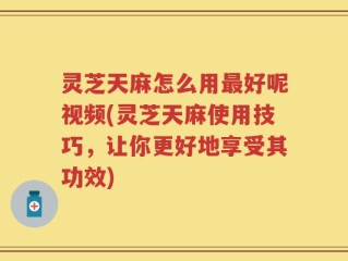 灵芝天麻怎么用最好呢视频(灵芝天麻使用技巧，让你更好地享受其功效)