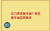 江门灵芝孢子油？灵芝孢子油正宗做法