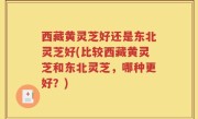 西藏黄灵芝好还是东北灵芝好(比较西藏黄灵芝和东北灵芝，哪种更好？)