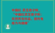 中国红 灵芝孢子粉_“中国红灵芝孢子粉：天然养生珍品，提升免疫力与健康”
