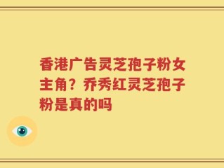 香港广告灵芝孢子粉女主角？乔秀红灵芝孢子粉是真的吗