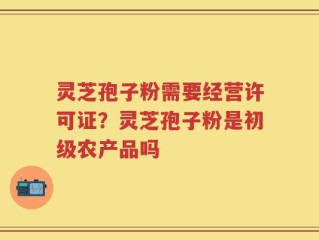 灵芝孢子粉需要经营许可证？灵芝孢子粉是初级农产品吗