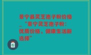 景宁县灵芝孢子粉价格_“景宁灵芝孢子粉：优质价格，健康生活新选择”
