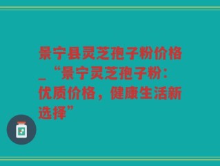 景宁县灵芝孢子粉价格_“景宁灵芝孢子粉：优质价格，健康生活新选择”