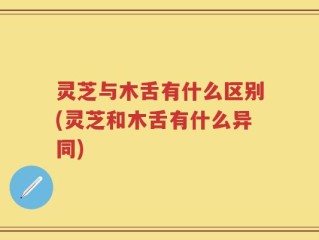 灵芝与木舌有什么区别(灵芝和木舌有什么异同)