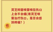 灵芝抑菌喷雾喷在伤口上会不会痛(用灵芝喷雾治疗伤口，是否会感到疼痛？)