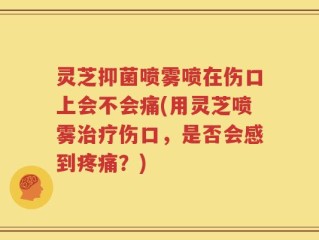 灵芝抑菌喷雾喷在伤口上会不会痛(用灵芝喷雾治疗伤口，是否会感到疼痛？)