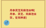 丹参灵芝天麻泡水喝(丹参、灵芝、天麻泡水饮，见效神速)
