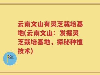 云南文山有灵芝栽培基地(云南文山：发掘灵芝栽培基地，探秘种植技术)