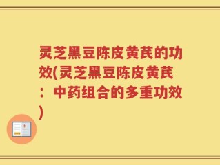 灵芝黑豆陈皮黄芪的功效(灵芝黑豆陈皮黄芪：中药组合的多重功效)