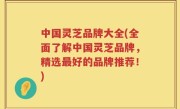 中国灵芝品牌大全(全面了解中国灵芝品牌，精选最好的品牌推荐！)