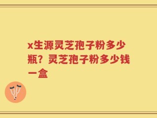 x生源灵芝孢子粉多少瓶？灵芝孢子粉多少钱一盒