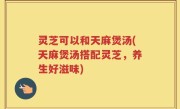 灵芝可以和天麻煲汤(天麻煲汤搭配灵芝，养生好滋味)