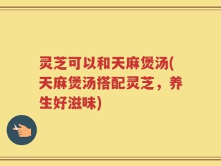 灵芝可以和天麻煲汤(天麻煲汤搭配灵芝，养生好滋味)