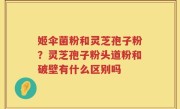 姬伞菌粉和灵芝孢子粉？灵芝孢子粉头道粉和破壁有什么区别吗