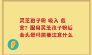 灵芝孢子粉 吸入 危害？服用灵芝孢子粉后会头晕吗需要注意什么