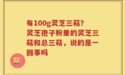 每100g灵芝三萜？灵芝孢子粉里的灵芝三萜和总三萜，说的是一回事吗
