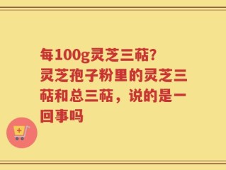 每100g灵芝三萜？灵芝孢子粉里的灵芝三萜和总三萜，说的是一回事吗