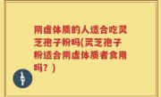 阴虚体质的人适合吃灵芝孢子粉吗(灵芝孢子粉适合阴虚体质者食用吗？)