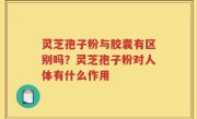 灵芝孢子粉与胶囊有区别吗？灵芝孢子粉对人体有什么作用