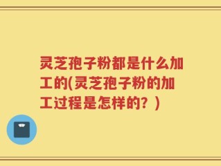 灵芝孢子粉都是什么加工的(灵芝孢子粉的加工过程是怎样的？)