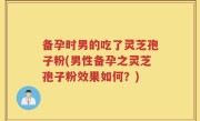 备孕时男的吃了灵芝孢子粉(男性备孕之灵芝孢子粉效果如何？)
