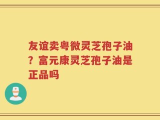 友谊卖粤微灵芝孢子油？富元康灵芝孢子油是正品吗