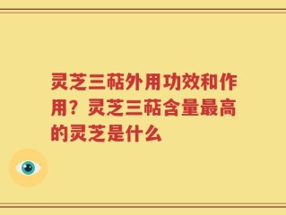灵芝三萜外用功效和作用？灵芝三萜含量最高的灵芝是什么