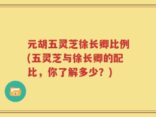 元胡五灵芝徐长卿比例(五灵芝与徐长卿的配比，你了解多少？)